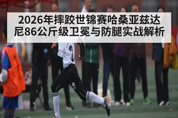 2026年摔跤世锦赛哈桑亚兹达尼86公斤级卫冕与防腿实战解析