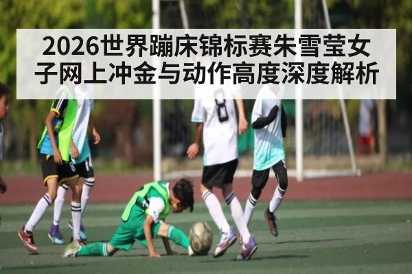 2026世界蹦床锦标赛朱雪莹女子网上冲金与动作高度深度解析